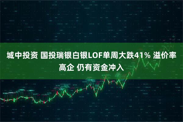 城中投资 国投瑞银白银LOF单周大跌41% 溢价率高企 仍有资金冲入