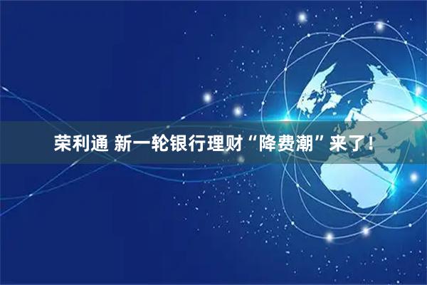 荣利通 新一轮银行理财“降费潮”来了！